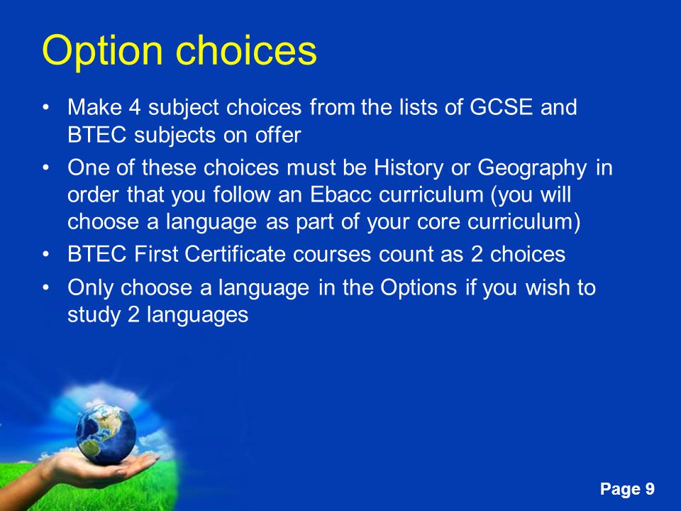 Free Powerpoint Templates Page 9 Option choices Make 4 subject choices from the lists of GCSE and BTEC subjects on offer One of these choices must be History or Geography in order that you follow an Ebacc curriculum (you will choose a language as part of your core curriculum) BTEC First Certificate courses count as 2 choices Only choose a language in the Options if you wish to study 2 languages