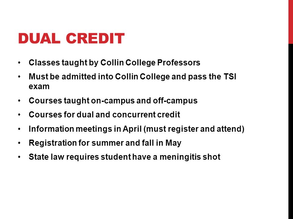 DUAL CREDIT Classes taught by Collin College Professors Must be admitted into Collin College and pass the TSI exam Courses taught on-campus and off-campus Courses for dual and concurrent credit Information meetings in April (must register and attend) Registration for summer and fall in May State law requires student have a meningitis shot