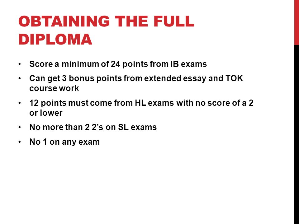 OBTAINING THE FULL DIPLOMA Score a minimum of 24 points from IB exams Can get 3 bonus points from extended essay and TOK course work 12 points must come from HL exams with no score of a 2 or lower No more than 2 2’s on SL exams No 1 on any exam