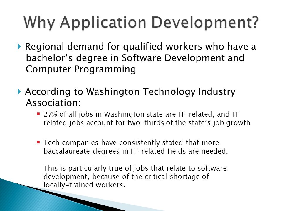  Regional demand for qualified workers who have a bachelor’s degree in Software Development and Computer Programming  According to Washington Technology Industry Association:  27% of all jobs in Washington state are IT-related, and IT related jobs account for two-thirds of the state’s job growth  Tech companies have consistently stated that more baccalaureate degrees in IT-related fields are needed.