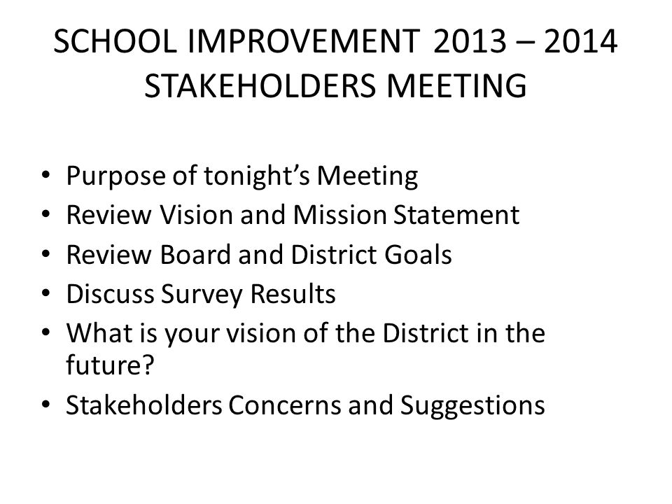 SCHOOL IMPROVEMENT 2013 – 2014 STAKEHOLDERS MEETING Purpose of tonight’s Meeting Review Vision and Mission Statement Review Board and District Goals Discuss Survey Results What is your vision of the District in the future.