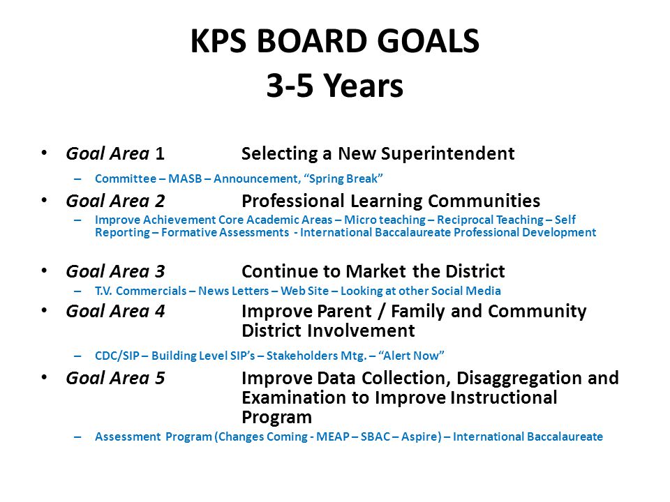 KPS BOARD GOALS 3-5 Years Goal Area 1Selecting a New Superintendent – Committee – MASB – Announcement, Spring Break Goal Area 2Professional Learning Communities – Improve Achievement Core Academic Areas – Micro teaching – Reciprocal Teaching – Self Reporting – Formative Assessments - International Baccalaureate Professional Development Goal Area 3Continue to Market the District – T.V.