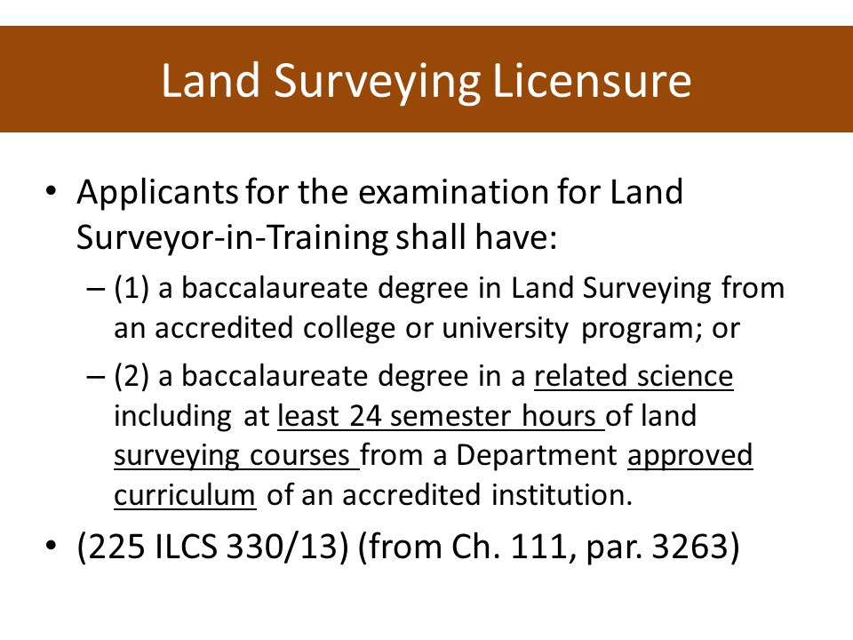Land Surveying Licensure Applicants for the examination for Land Surveyor ‑ in ‑ Training shall have: – (1) a baccalaureate degree in Land Surveying from an accredited college or university program; or – (2) a baccalaureate degree in a related science including at least 24 semester hours of land surveying courses from a Department approved curriculum of an accredited institution.