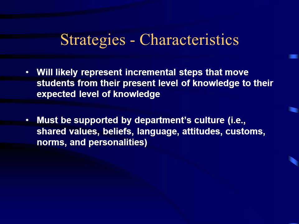 Strategies - Characteristics Will likely represent incremental steps that move students from their present level of knowledge to their expected level of knowledge Must be supported by department’s culture (i.e., shared values, beliefs, language, attitudes, customs, norms, and personalities)