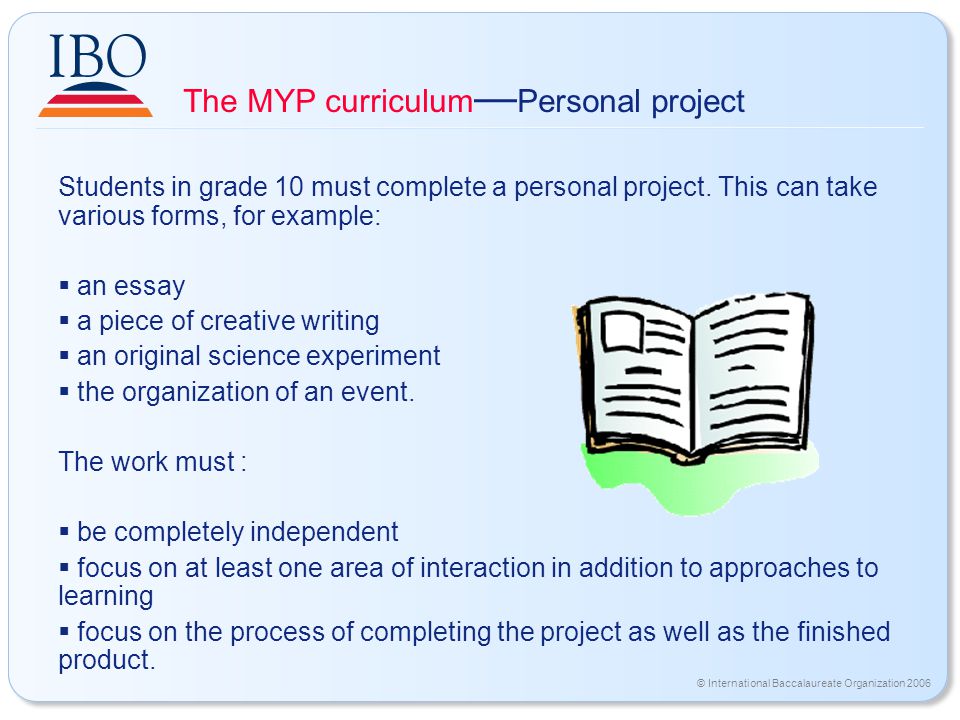 © International Baccalaureate Organization 2006 The MYP curriculum — Personal project Students in grade 10 must complete a personal project.