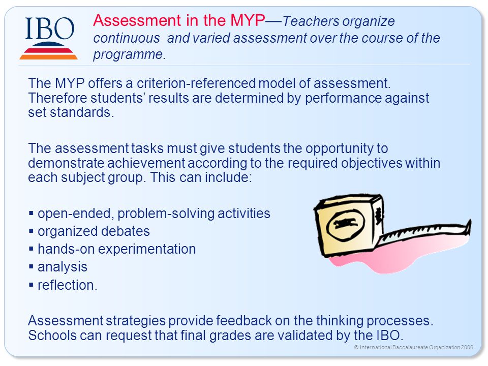 © International Baccalaureate Organization 2006 Assessment in the MYP— Teachers organize continuous and varied assessment over the course of the programme.