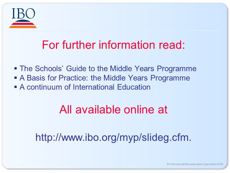 © International Baccalaureate Organization 2006 For further information read:  The Schools’ Guide to the Middle Years Programme  A Basis for Practice: the Middle Years Programme  A continuum of International Education All available online at
