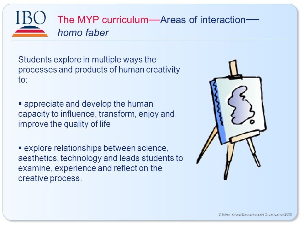 © International Baccalaureate Organization 2006 The MYP curriculum — Areas of interaction — homo faber Students explore in multiple ways the processes and products of human creativity to:  appreciate and develop the human capacity to influence, transform, enjoy and improve the quality of life  explore relationships between science, aesthetics, technology and leads students to examine, experience and reflect on the creative process.