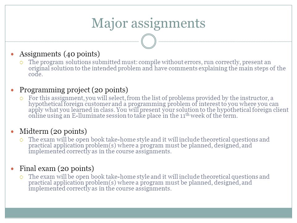 Major assignments Assignments (40 points)  The program solutions submitted must: compile without errors, run correctly, present an original solution to the intended problem and have comments explaining the main steps of the code.