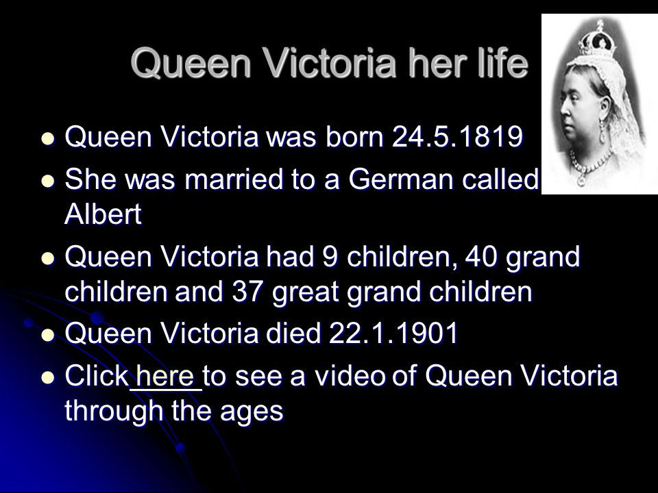 Queen Victoria her life Queen Victoria was born Queen Victoria was born She was married to a German called Albert She was married to a German called Albert Queen Victoria had 9 children, 40 grand children and 37 great grand children Queen Victoria had 9 children, 40 grand children and 37 great grand children Queen Victoria died Queen Victoria died Click here to see a video of Queen Victoria through the ages Click here to see a video of Queen Victoria through the ages here here