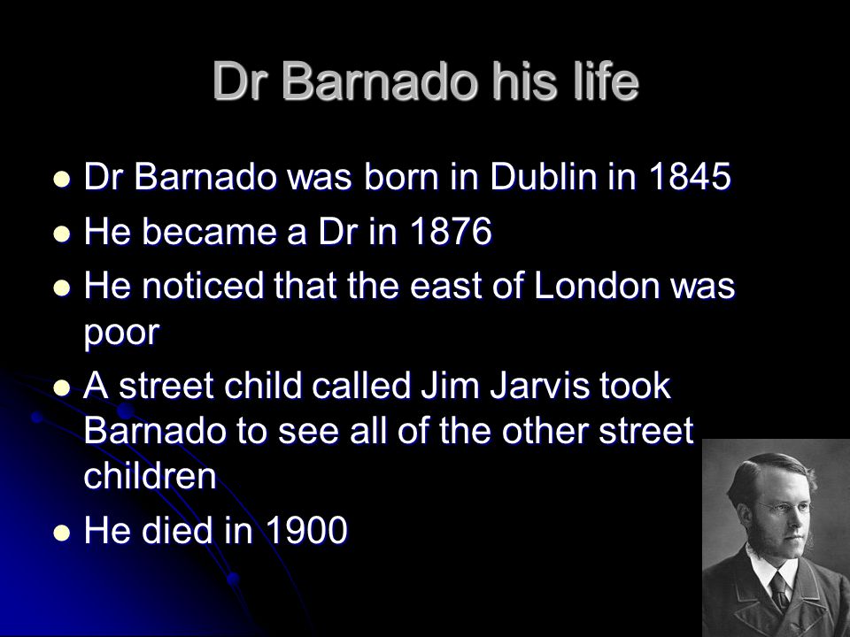 Dr Barnado his life Dr Barnado was born in Dublin in 1845 Dr Barnado was born in Dublin in 1845 He became a Dr in 1876 He became a Dr in 1876 He noticed that the east of London was poor He noticed that the east of London was poor A street child called Jim Jarvis took Barnado to see all of the other street children A street child called Jim Jarvis took Barnado to see all of the other street children He died in 1900 He died in 1900
