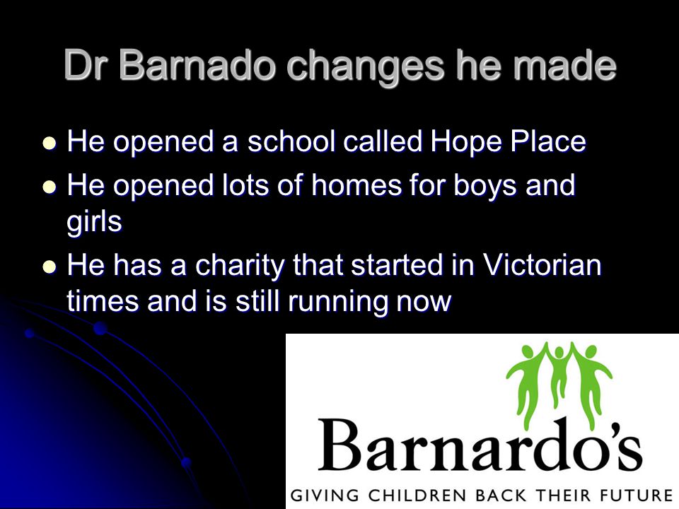 Dr Barnado changes he made He opened a school called Hope Place He opened a school called Hope Place He opened lots of homes for boys and girls He opened lots of homes for boys and girls He has a charity that started in Victorian times and is still running now He has a charity that started in Victorian times and is still running now