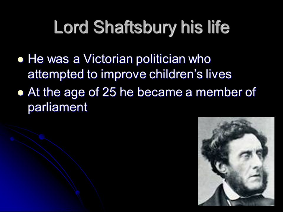 Lord Shaftsbury his life He was a Victorian politician who attempted to improve children’s lives He was a Victorian politician who attempted to improve children’s lives At the age of 25 he became a member of parliament At the age of 25 he became a member of parliament