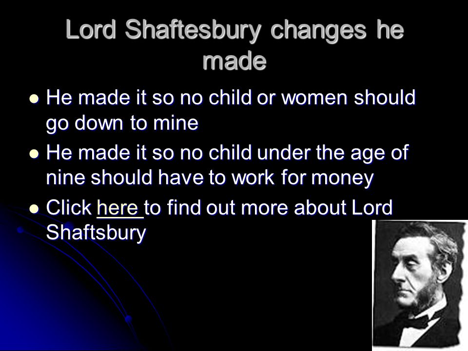 Lord Shaftesbury changes he made He made it so no child or women should go down to mine He made it so no child or women should go down to mine He made it so no child under the age of nine should have to work for money He made it so no child under the age of nine should have to work for money Click here to find out more about Lord Shaftsbury Click here to find out more about Lord Shaftsburyhere
