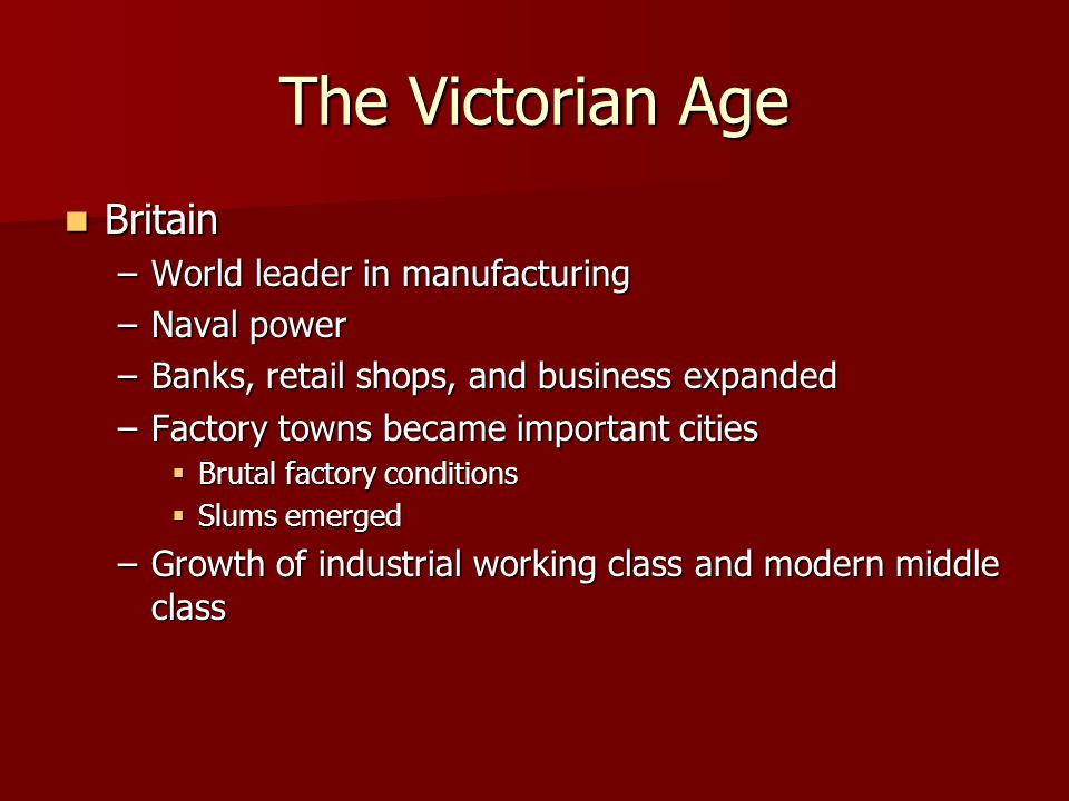 The Victorian Age Britain Britain –World leader in manufacturing –Naval power –Banks, retail shops, and business expanded –Factory towns became important cities  Brutal factory conditions  Slums emerged –Growth of industrial working class and modern middle class