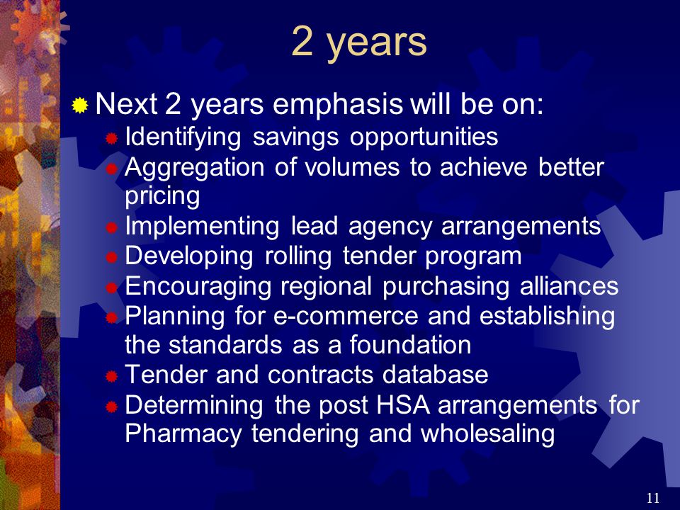 11 2 years  Next 2 years emphasis will be on:  Identifying savings opportunities  Aggregation of volumes to achieve better pricing  Implementing lead agency arrangements  Developing rolling tender program  Encouraging regional purchasing alliances  Planning for e-commerce and establishing the standards as a foundation  Tender and contracts database  Determining the post HSA arrangements for Pharmacy tendering and wholesaling