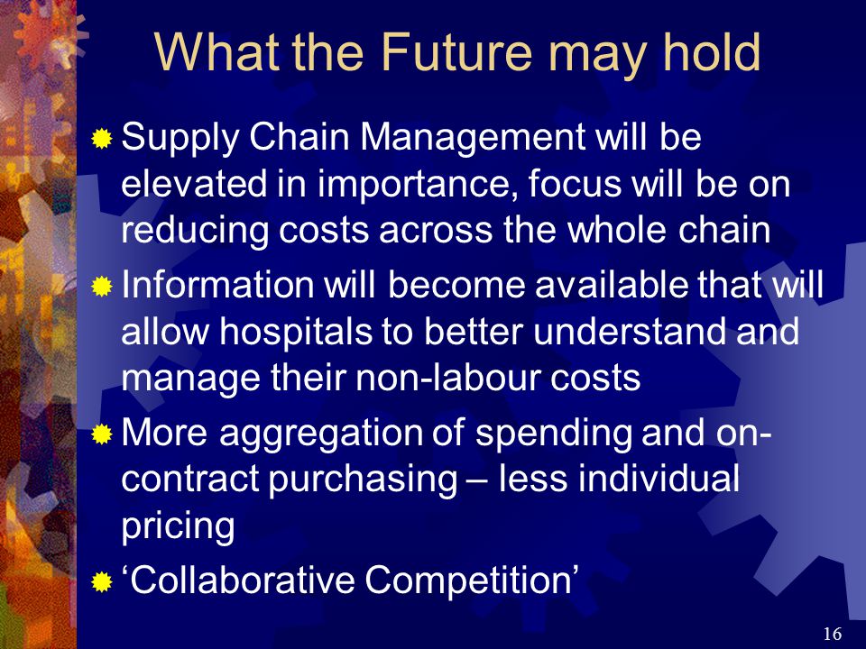 16 What the Future may hold  Supply Chain Management will be elevated in importance, focus will be on reducing costs across the whole chain  Information will become available that will allow hospitals to better understand and manage their non-labour costs  More aggregation of spending and on- contract purchasing – less individual pricing  ‘Collaborative Competition’