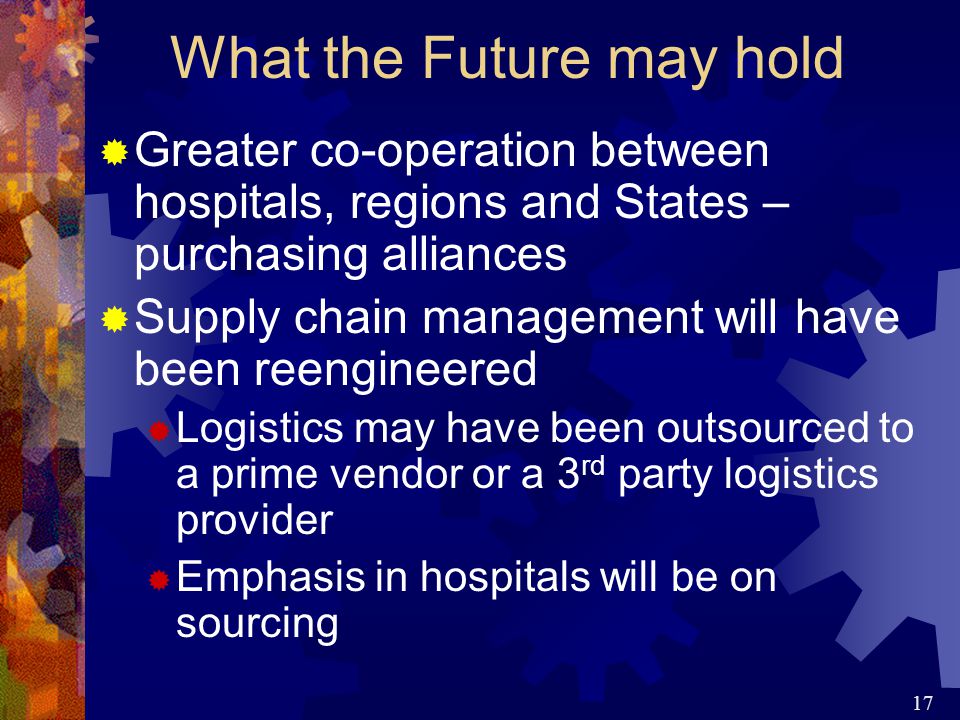 17  Greater co-operation between hospitals, regions and States – purchasing alliances  Supply chain management will have been reengineered  Logistics may have been outsourced to a prime vendor or a 3 rd party logistics provider  Emphasis in hospitals will be on sourcing What the Future may hold