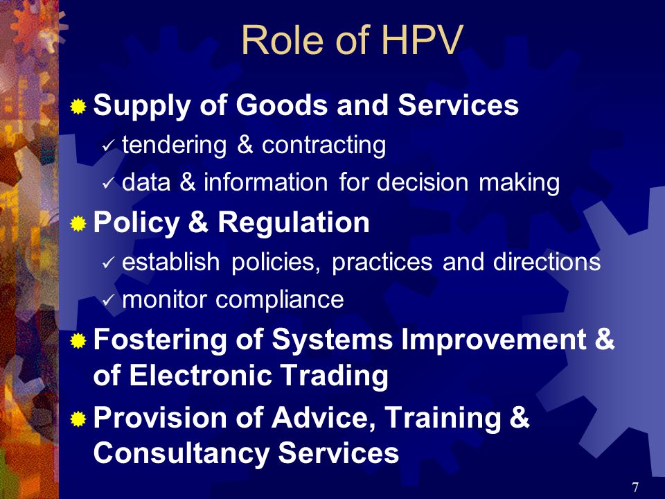 7 Role of HPV  Supply of Goods and Services tendering & contracting data & information for decision making  Policy & Regulation establish policies, practices and directions monitor compliance  Fostering of Systems Improvement & of Electronic Trading  Provision of Advice, Training & Consultancy Services