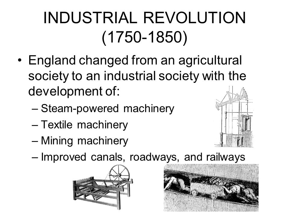 INDUSTRIAL REVOLUTION ( ) England changed from an agricultural society to an industrial society with the development of: –Steam-powered machinery –Textile machinery –Mining machinery –Improved canals, roadways, and railways