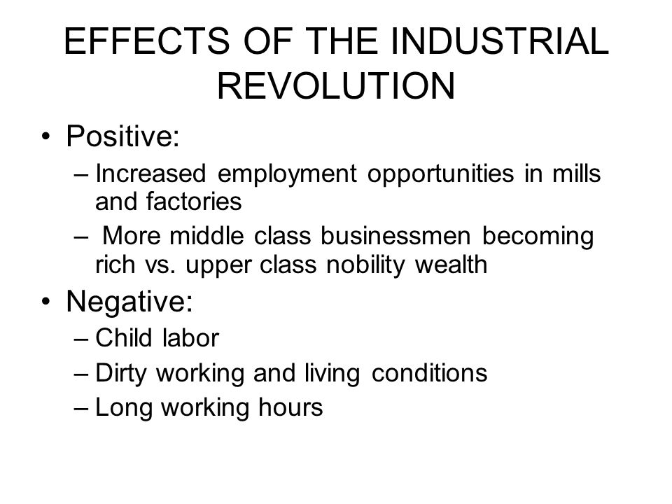 EFFECTS OF THE INDUSTRIAL REVOLUTION Positive: –Increased employment opportunities in mills and factories – More middle class businessmen becoming rich vs.