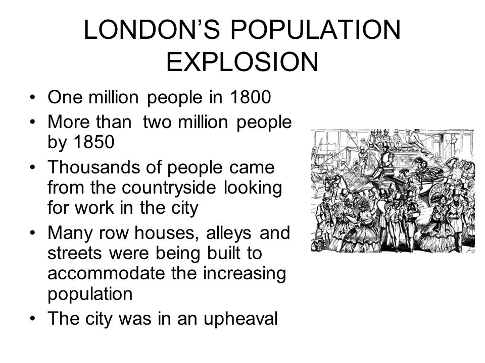 LONDON’S POPULATION EXPLOSION One million people in 1800 More than two million people by 1850 Thousands of people came from the countryside looking for work in the city Many row houses, alleys and streets were being built to accommodate the increasing population The city was in an upheaval