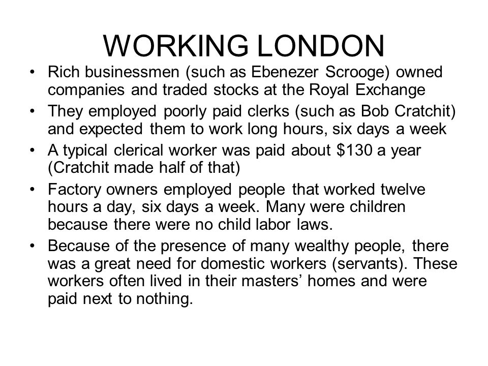 WORKING LONDON Rich businessmen (such as Ebenezer Scrooge) owned companies and traded stocks at the Royal Exchange They employed poorly paid clerks (such as Bob Cratchit) and expected them to work long hours, six days a week A typical clerical worker was paid about $130 a year (Cratchit made half of that) Factory owners employed people that worked twelve hours a day, six days a week.