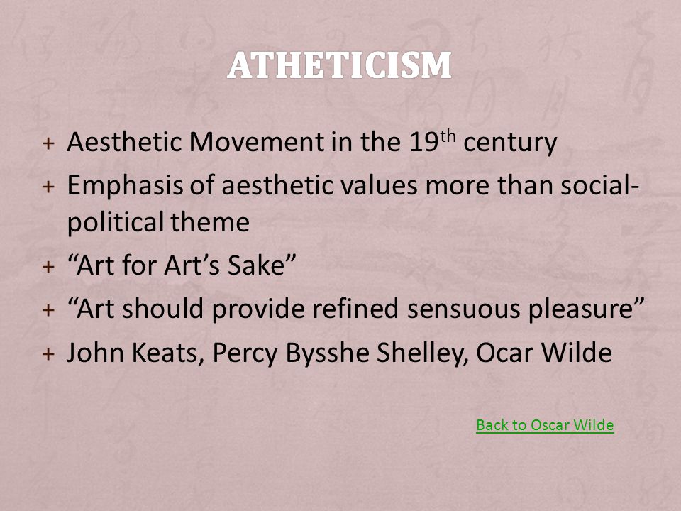 + Aesthetic Movement in the 19 th century + Emphasis of aesthetic values more than social- political theme + Art for Art’s Sake + Art should provide refined sensuous pleasure + John Keats, Percy Bysshe Shelley, Ocar Wilde Back to Oscar Wilde