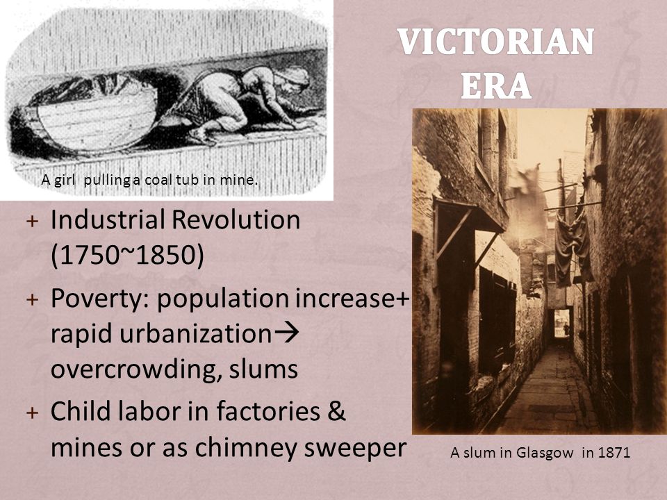 + Industrial Revolution (1750~1850) + Poverty: population increase+ rapid urbanization  overcrowding, slums + Child labor in factories & mines or as chimney sweeper A slum in Glasgow in 1871 A girl pulling a coal tub in mine.