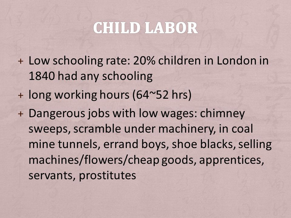 + Low schooling rate: 20% children in London in 1840 had any schooling + long working hours (64~52 hrs) + Dangerous jobs with low wages: chimney sweeps, scramble under machinery, in coal mine tunnels, errand boys, shoe blacks, selling machines/flowers/cheap goods, apprentices, servants, prostitutes