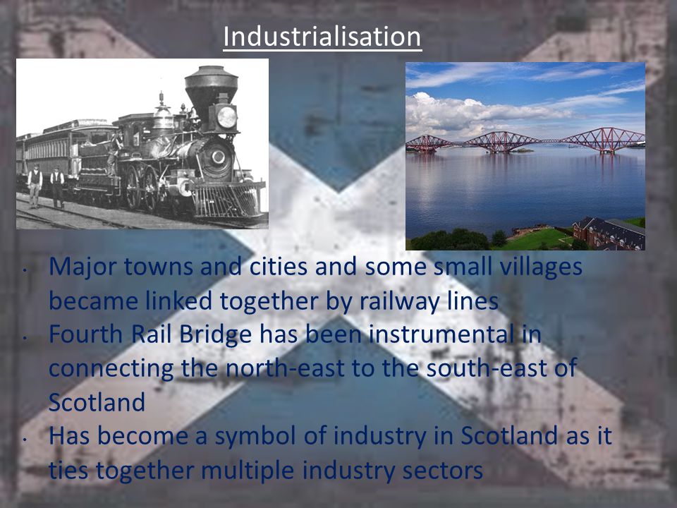 Industrialisation Major towns and cities and some small villages became linked together by railway lines Fourth Rail Bridge has been instrumental in connecting the north-east to the south-east of Scotland Has become a symbol of industry in Scotland as it ties together multiple industry sectors