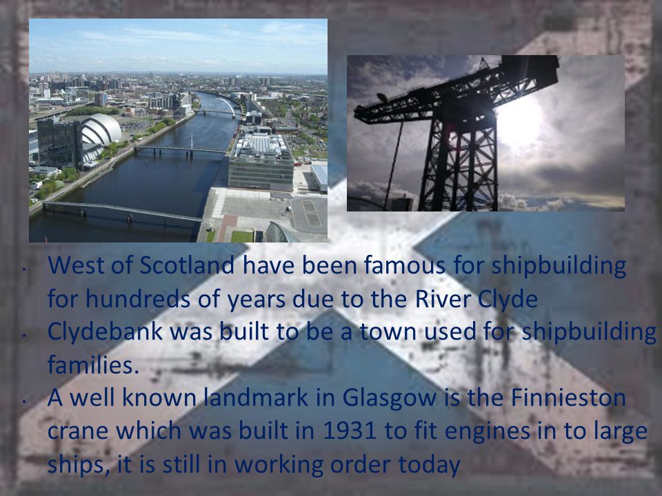 West of Scotland have been famous for shipbuilding for hundreds of years due to the River Clyde Clydebank was built to be a town used for shipbuilding families.