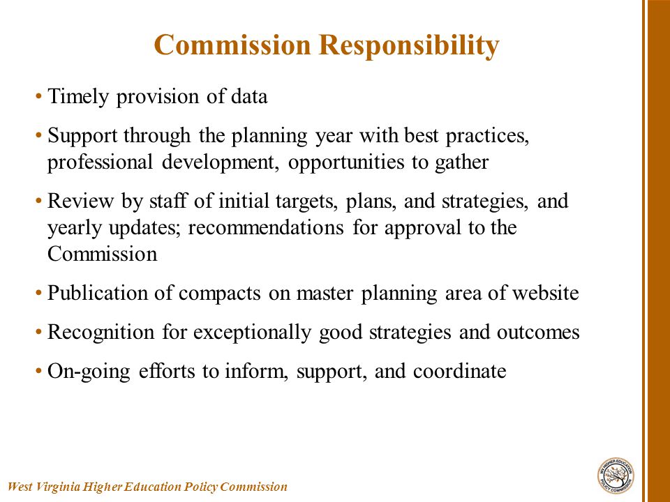 Timely provision of data Support through the planning year with best practices, professional development, opportunities to gather Review by staff of initial targets, plans, and strategies, and yearly updates; recommendations for approval to the Commission Publication of compacts on master planning area of website Recognition for exceptionally good strategies and outcomes On-going efforts to inform, support, and coordinate West Virginia Higher Education Policy Commission Commission Responsibility