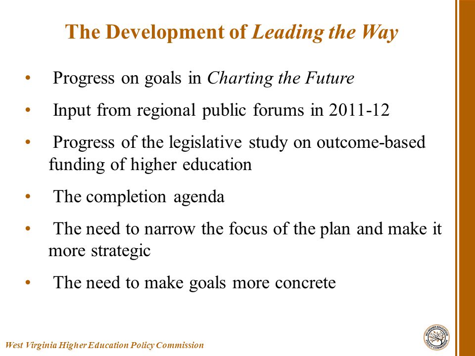 Progress on goals in Charting the Future Input from regional public forums in Progress of the legislative study on outcome-based funding of higher education The completion agenda The need to narrow the focus of the plan and make it more strategic The need to make goals more concrete West Virginia Higher Education Policy Commission The Development of Leading the Way