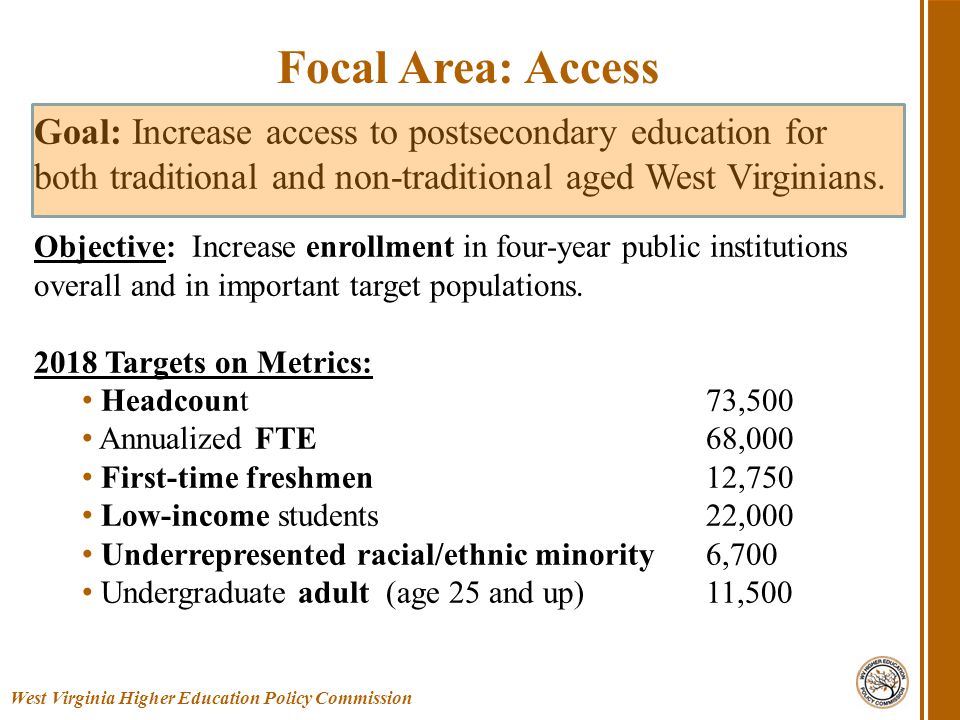 West Virginia Higher Education Policy Commission Focal Area: Access Goal: Increase access to postsecondary education for both traditional and non-traditional aged West Virginians.