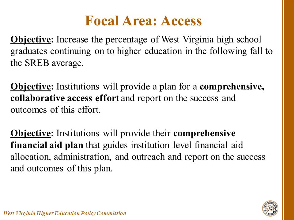 West Virginia Higher Education Policy Commission Focal Area: Access Objective: Increase the percentage of West Virginia high school graduates continuing on to higher education in the following fall to the SREB average.