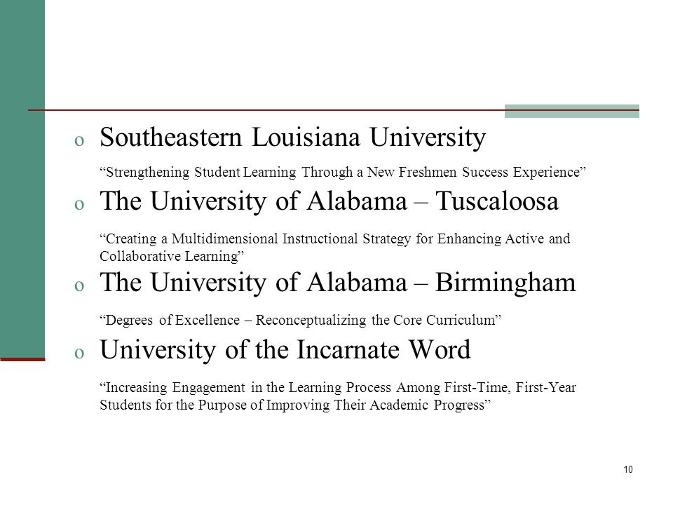 10 o Southeastern Louisiana University Strengthening Student Learning Through a New Freshmen Success Experience o The University of Alabama – Tuscaloosa Creating a Multidimensional Instructional Strategy for Enhancing Active and Collaborative Learning o The University of Alabama – Birmingham Degrees of Excellence – Reconceptualizing the Core Curriculum o University of the Incarnate Word Increasing Engagement in the Learning Process Among First-Time, First-Year Students for the Purpose of Improving Their Academic Progress