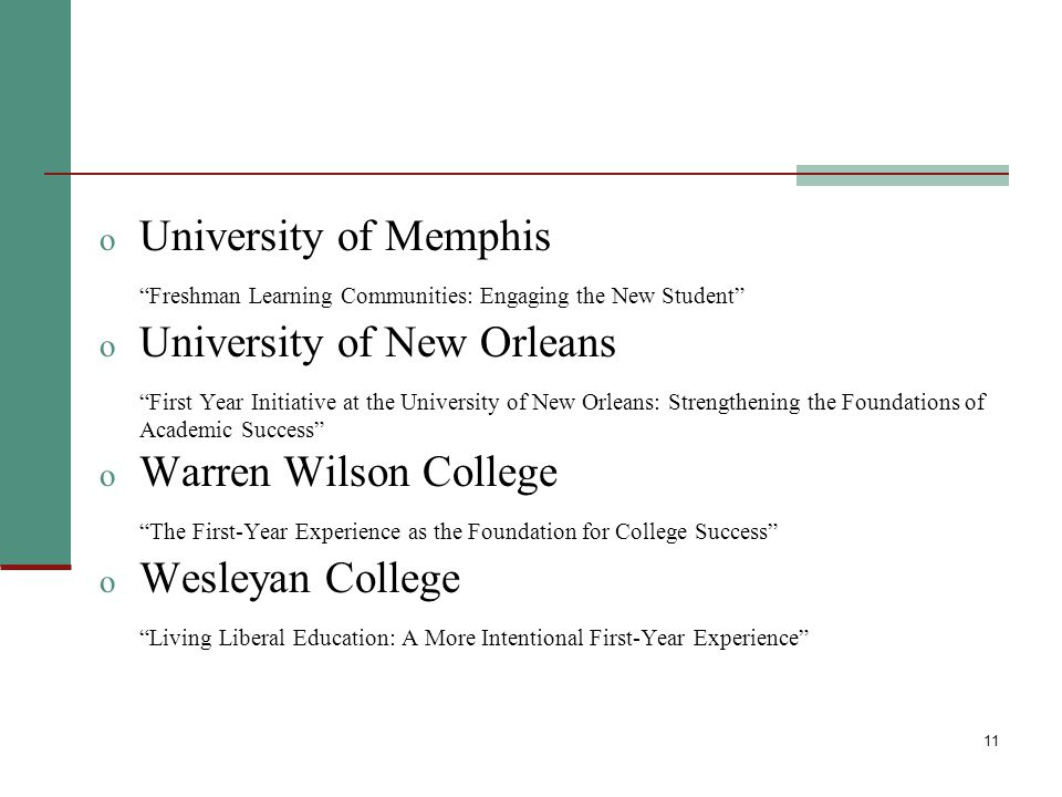 11 o University of Memphis Freshman Learning Communities: Engaging the New Student o University of New Orleans First Year Initiative at the University of New Orleans: Strengthening the Foundations of Academic Success o Warren Wilson College The First-Year Experience as the Foundation for College Success o Wesleyan College Living Liberal Education: A More Intentional First-Year Experience