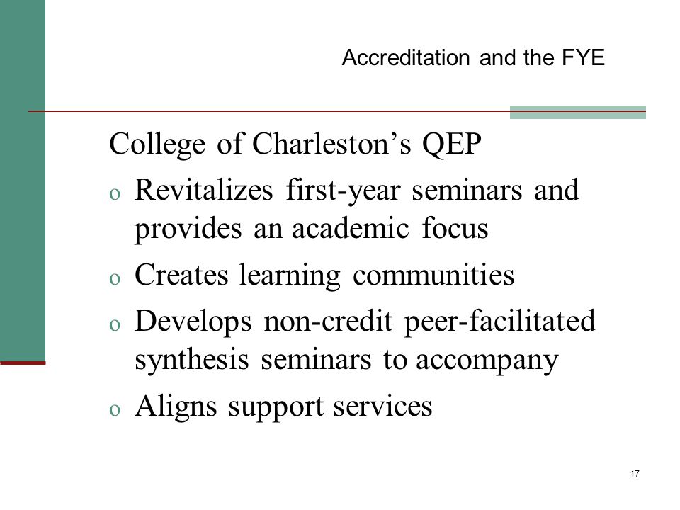 17 College of Charleston’s QEP o Revitalizes first-year seminars and provides an academic focus o Creates learning communities o Develops non-credit peer-facilitated synthesis seminars to accompany o Aligns support services Accreditation and the FYE