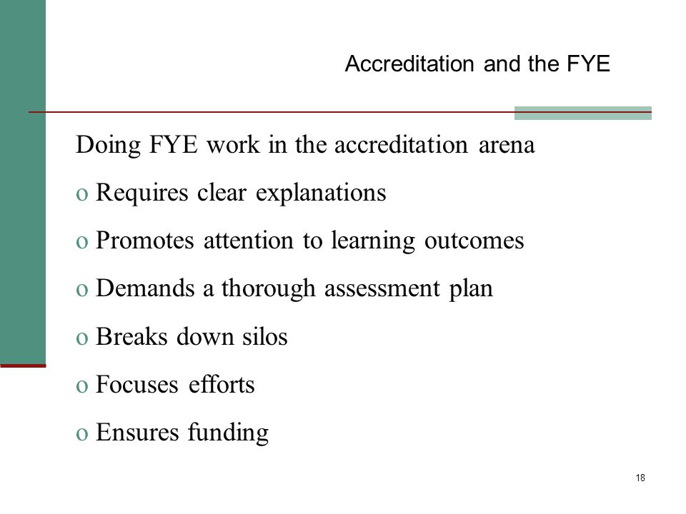 18 Doing FYE work in the accreditation arena o Requires clear explanations o Promotes attention to learning outcomes o Demands a thorough assessment plan o Breaks down silos o Focuses efforts o Ensures funding Accreditation and the FYE