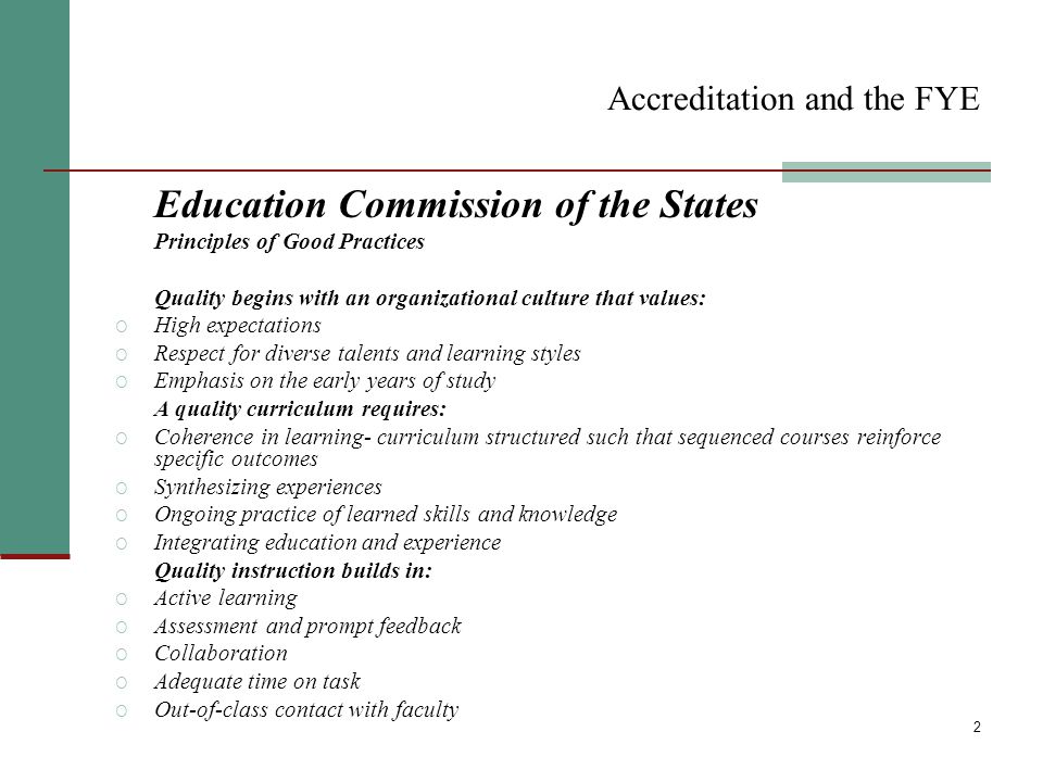 2 Accreditation and the FYE Education Commission of the States Principles of Good Practices Quality begins with an organizational culture that values: O High expectations O Respect for diverse talents and learning styles O Emphasis on the early years of study A quality curriculum requires: O Coherence in learning- curriculum structured such that sequenced courses reinforce specific outcomes O Synthesizing experiences O Ongoing practice of learned skills and knowledge O Integrating education and experience Quality instruction builds in: O Active learning O Assessment and prompt feedback O Collaboration O Adequate time on task O Out-of-class contact with faculty