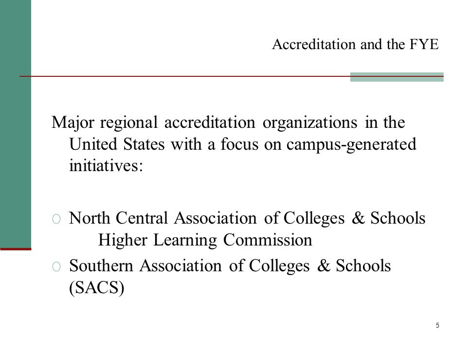 5 Accreditation and the FYE Major regional accreditation organizations in the United States with a focus on campus-generated initiatives: O North Central Association of Colleges & Schools Higher Learning Commission O Southern Association of Colleges & Schools (SACS)