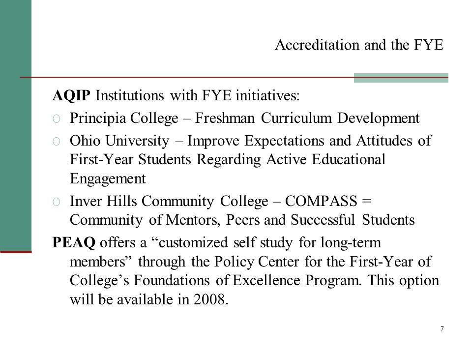 7 Accreditation and the FYE AQIP Institutions with FYE initiatives: O Principia College – Freshman Curriculum Development O Ohio University – Improve Expectations and Attitudes of First-Year Students Regarding Active Educational Engagement O Inver Hills Community College – COMPASS = Community of Mentors, Peers and Successful Students PEAQ offers a customized self study for long-term members through the Policy Center for the First-Year of College’s Foundations of Excellence Program.