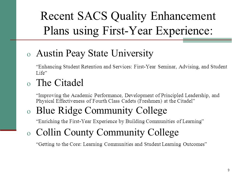 9 Recent SACS Quality Enhancement Plans using First-Year Experience: o Austin Peay State University Enhancing Student Retention and Services: First-Year Seminar, Advising, and Student Life o The Citadel Improving the Academic Performance, Development of Principled Leadership, and Physical Effectiveness of Fourth Class Cadets (Freshmen) at the Citadel o Blue Ridge Community College Enriching the First-Year Experience by Building Communities of Learning o Collin County Community College Getting to the Core: Learning Communities and Student Learning Outcomes