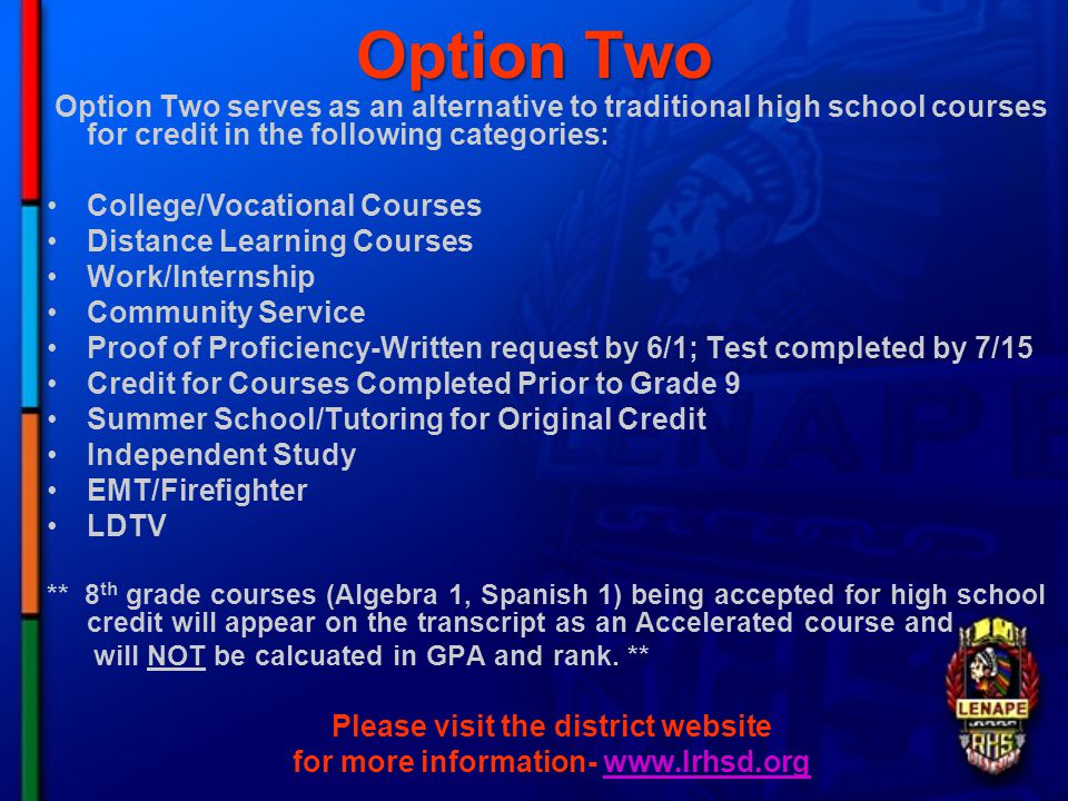 Option Two Option Two serves as an alternative to traditional high school courses for credit in the following categories: College/Vocational Courses Distance Learning Courses Work/Internship Community Service Proof of Proficiency-Written request by 6/1; Test completed by 7/15 Credit for Courses Completed Prior to Grade 9 Summer School/Tutoring for Original Credit Independent Study EMT/Firefighter LDTV ** 8 th grade courses (Algebra 1, Spanish 1) being accepted for high school credit will appear on the transcript as an Accelerated course and will NOT be calcuated in GPA and rank.