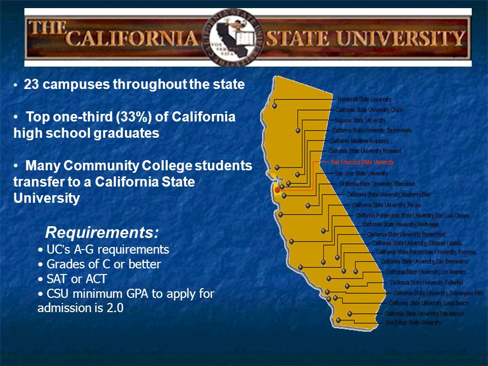 23 campuses throughout the state Top one-third (33%) of California high school graduates Many Community College students transfer to a California State University Requirements: UC ’ s A-G requirements Grades of C or better SAT or ACT CSU minimum GPA to apply for admission is 2.0
