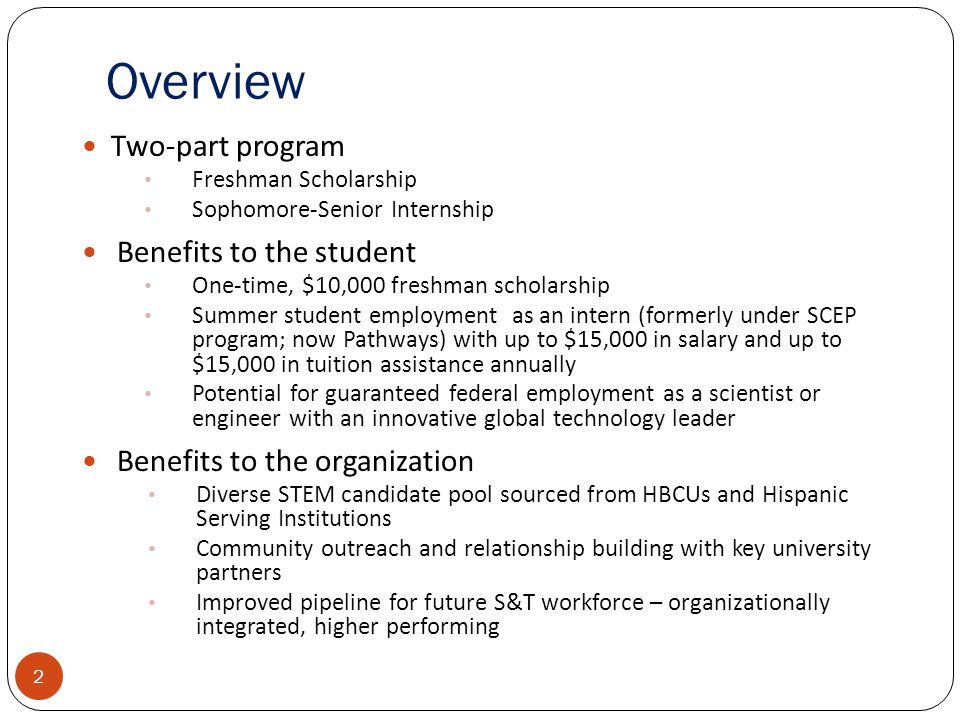 Overview Two-part program Freshman Scholarship Sophomore-Senior Internship Benefits to the student One-time, $10,000 freshman scholarship Summer student employment as an intern (formerly under SCEP program; now Pathways) with up to $15,000 in salary and up to $15,000 in tuition assistance annually Potential for guaranteed federal employment as a scientist or engineer with an innovative global technology leader Benefits to the organization Diverse STEM candidate pool sourced from HBCUs and Hispanic Serving Institutions Community outreach and relationship building with key university partners Improved pipeline for future S&T workforce – organizationally integrated, higher performing 2