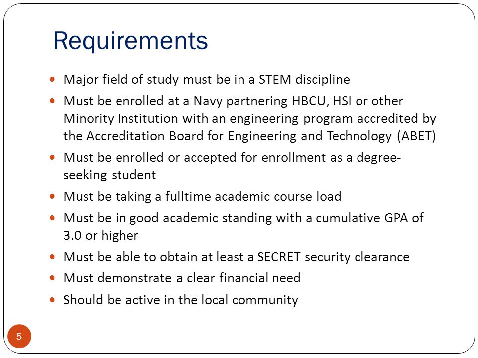 Requirements 5 Major field of study must be in a STEM discipline Must be enrolled at a Navy partnering HBCU, HSI or other Minority Institution with an engineering program accredited by the Accreditation Board for Engineering and Technology (ABET) Must be enrolled or accepted for enrollment as a degree- seeking student Must be taking a fulltime academic course load Must be in good academic standing with a cumulative GPA of 3.0 or higher Must be able to obtain at least a SECRET security clearance Must demonstrate a clear financial need Should be active in the local community