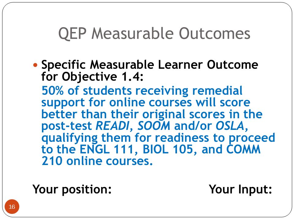 15 Specific Measurable Learner Outcome for Objectives 1.2 and 1.3: 100% of students in the QEP cohort will perform above average (80% or higher) on the Readiness for Education at a Distance Indicator (READI), Student Orientation in Online Mastery (SOOM), and Online Learning Skills Assessment (OLSA) pre-test assessments, indicating their readiness for and likely success in online learning.