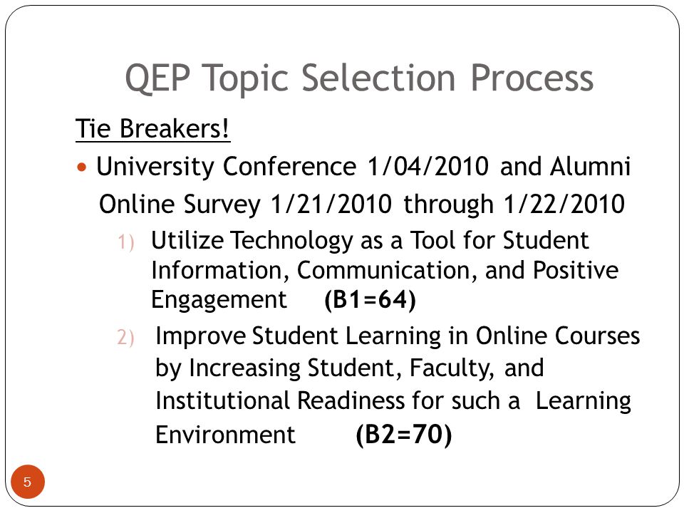 QEP Topic Selection Process 4 2 topics tied (SACS/QEP Town Hall Meeting (11/11/09)  Utilize Technology as a Tool for Student Information, Communication, and Positive Engagement (B1)  Improve Student Learning in Online Courses by Increasing Student, Faculty, and Institutional Readiness for such a Learning Environment (B2)